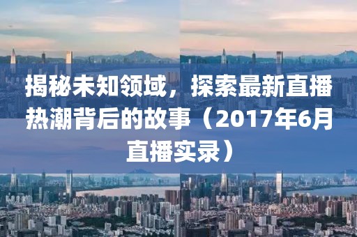 揭秘未知领域，探索最新直播热潮背后的故事（2017年6月直播实录）