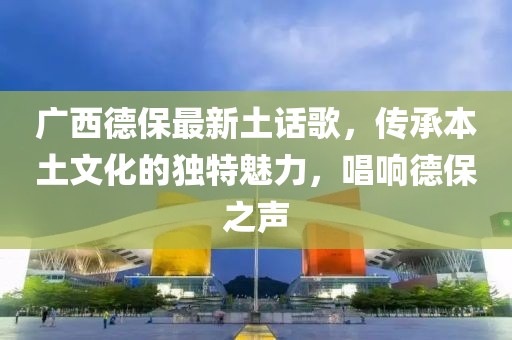 广西德保最新土话歌，传承本土文化的独特魅力，唱响德保之声