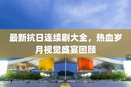 最新抗日连续剧大全，热血岁月视觉盛宴回顾
