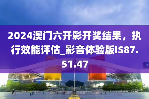 2024澳门六开彩开奖结果，执行效能评估_影音体验版IS87.51.47