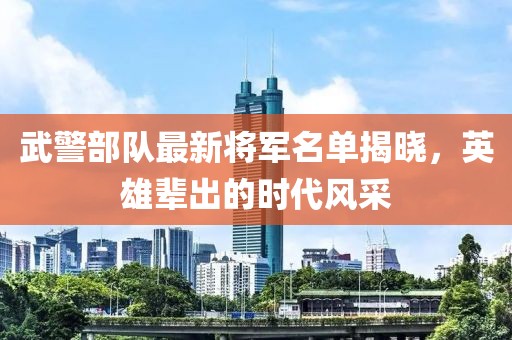 武警部队最新将军名单揭晓，英雄辈出的时代风采