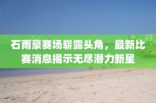 石雨豪赛场崭露头角，最新比赛消息揭示无尽潜力新星