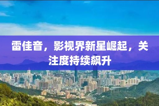 雷佳音，影视界新星崛起，关注度持续飙升