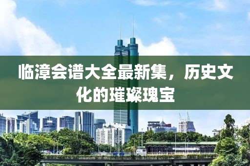 临漳会谱大全最新集，历史文化的璀璨瑰宝