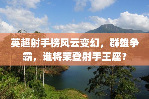 英超射手榜风云变幻，群雄争霸，谁将荣登射手王座？