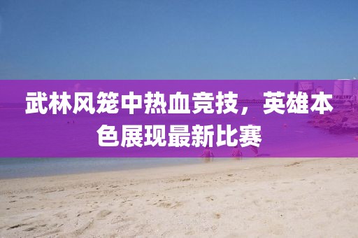 武林风笼中热血竞技，英雄本色展现最新比赛