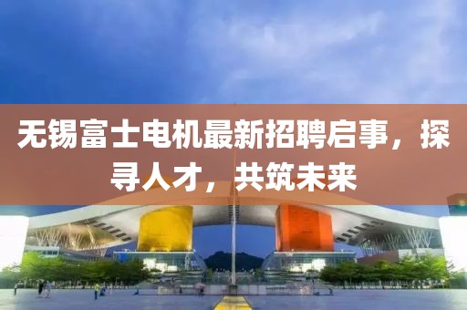 无锡富士电机最新招聘启事，探寻人才，共筑未来