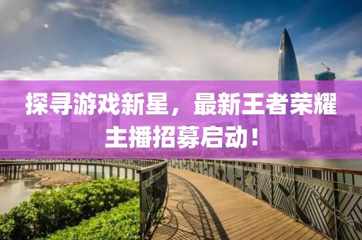 探寻游戏新星，最新王者荣耀主播招募启动！