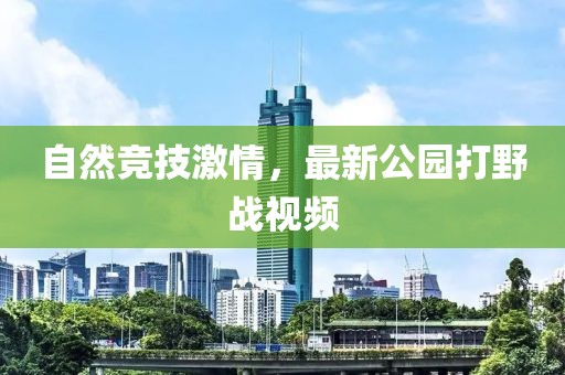 自然竞技激情，最新公园打野战视频