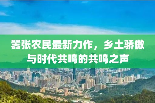 嚣张农民最新力作，乡土骄傲与时代共鸣的共鸣之声