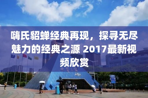 嗨氏貂蝉经典再现，探寻无尽魅力的经典之源 2017最新视频欣赏