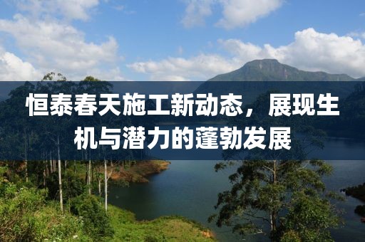 恒泰春天施工新动态，展现生机与潜力的蓬勃发展