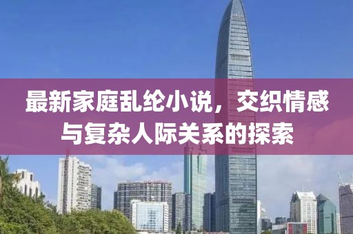 最新家庭乱纶小说，交织情感与复杂人际关系的探索