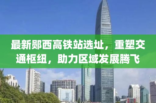 最新郧西高铁站选址，重塑交通枢纽，助力区域发展腾飞