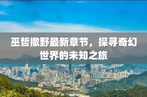 巫哲撒野最新章节，探寻奇幻世界的未知之旅