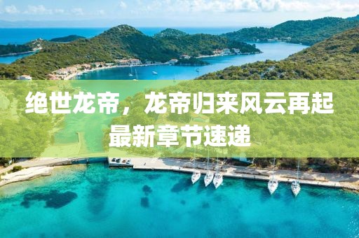 绝世龙帝，龙帝归来风云再起最新章节速递