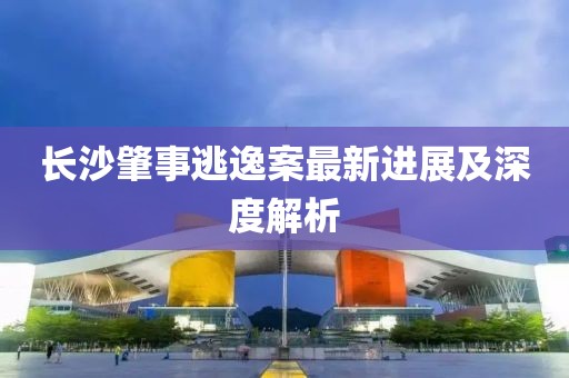 长沙肇事逃逸案最新进展及深度解析