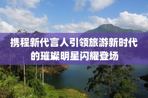 携程新代言人引领旅游新时代的璀璨明星闪耀登场