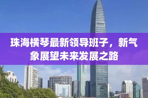 珠海横琴最新领导班子，新气象展望未来发展之路