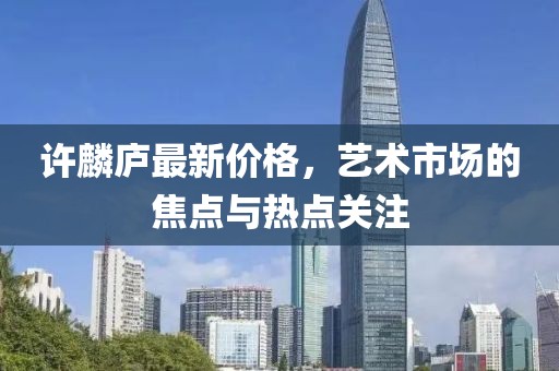 许麟庐最新价格，艺术市场的焦点与热点关注