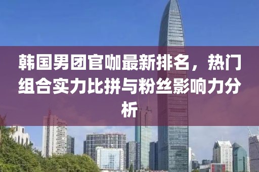 韩国男团官咖最新排名，热门组合实力比拼与粉丝影响力分析