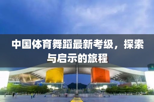中国体育舞蹈最新考级，探索与启示的旅程