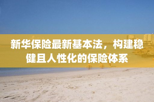 新华保险最新基本法，构建稳健且人性化的保险体系