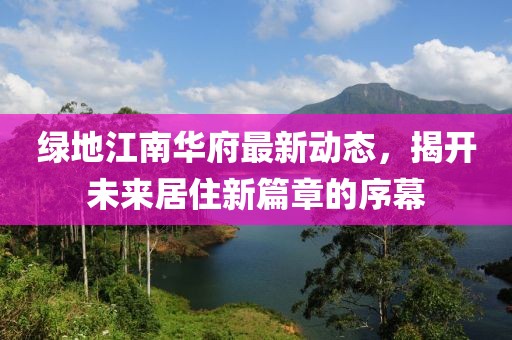 绿地江南华府最新动态，揭开未来居住新篇章的序幕