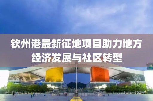 钦州港最新征地项目助力地方经济发展与社区转型