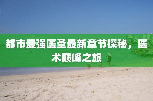 都市最强医圣最新章节探秘，医术巅峰之旅