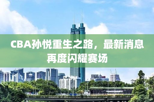 CBA孙悦重生之路，最新消息再度闪耀赛场