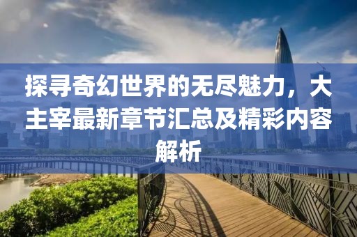 探寻奇幻世界的无尽魅力，大主宰最新章节汇总及精彩内容解析