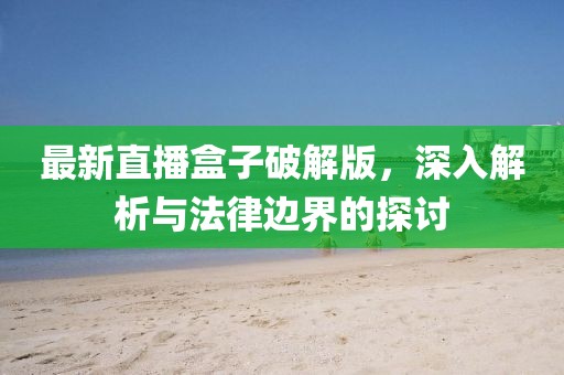 最新直播盒子破解版，深入解析与法律边界的探讨