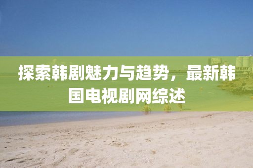 探索韩剧魅力与趋势，最新韩国电视剧网综述