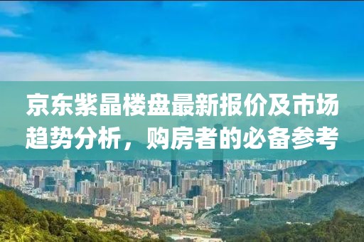 京东紫晶楼盘最新报价及市场趋势分析，购房者的必备参考