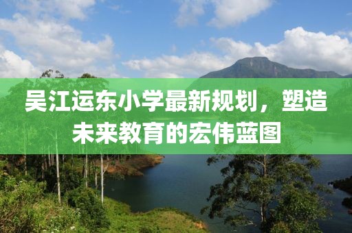 吴江运东小学最新规划，塑造未来教育的宏伟蓝图