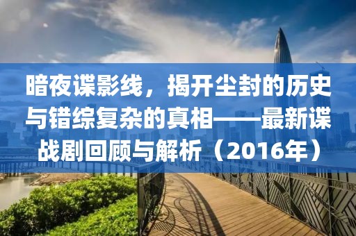 暗夜谍影线，揭开尘封的历史与错综复杂的真相——最新谍战剧回顾与解析（2016年）