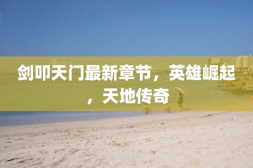 剑叩天门最新章节，英雄崛起，天地传奇