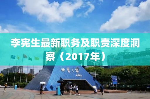 李宪生最新职务及职责深度洞察（2017年）