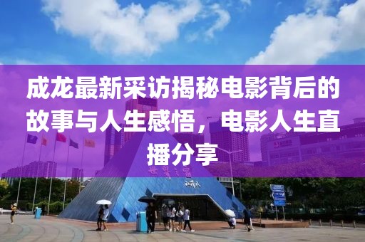 成龙最新采访揭秘电影背后的故事与人生感悟，电影人生直播分享