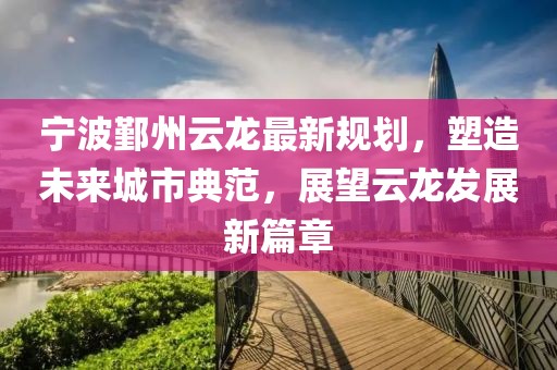 宁波鄞州云龙最新规划，塑造未来城市典范，展望云龙发展新篇章