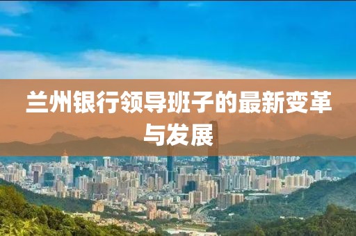 兰州银行领导班子的最新变革与发展