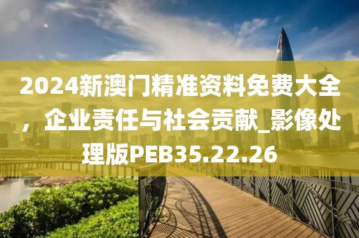 2024新澳门精准资料免费大全，企业责任与社会贡献_影像处理版PEB35.22.26