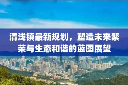 清浅镇最新规划，塑造未来繁荣与生态和谐的蓝图展望