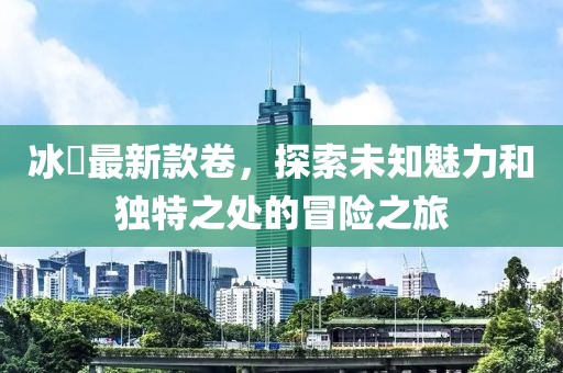 冰菓最新款卷，探索未知魅力和独特之处的冒险之旅