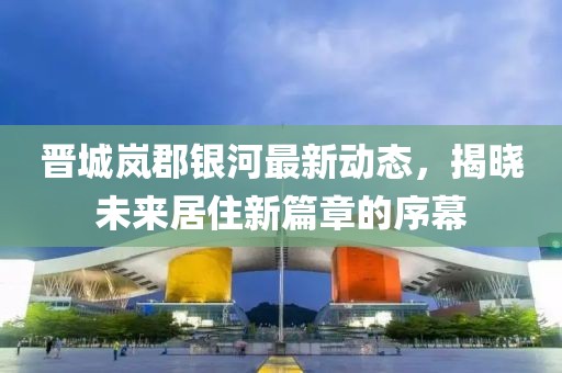 晋城岚郡银河最新动态，揭晓未来居住新篇章的序幕