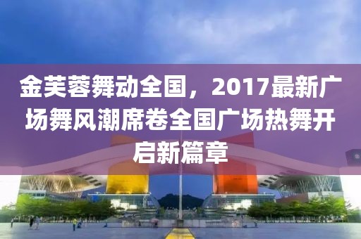 金芙蓉舞动全国，2017最新广场舞风潮席卷全国广场热舞开启新篇章