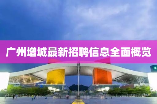广州增城最新招聘信息全面概览