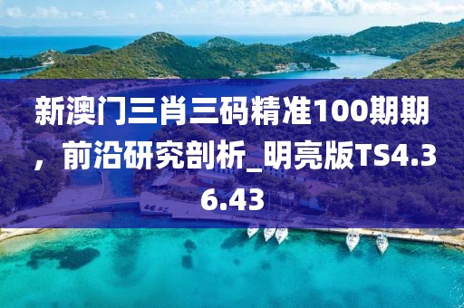 新澳门三肖三码精准100期期，前沿研究剖析_明亮版TS4.36.43
