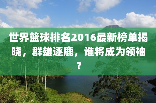 世界篮球排名2016最新榜单揭晓，群雄逐鹿，谁将成为领袖？